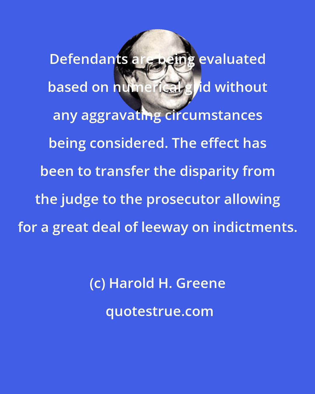 Harold H. Greene: Defendants are being evaluated based on numerical grid without any aggravating circumstances being considered. The effect has been to transfer the disparity from the judge to the prosecutor allowing for a great deal of leeway on indictments.