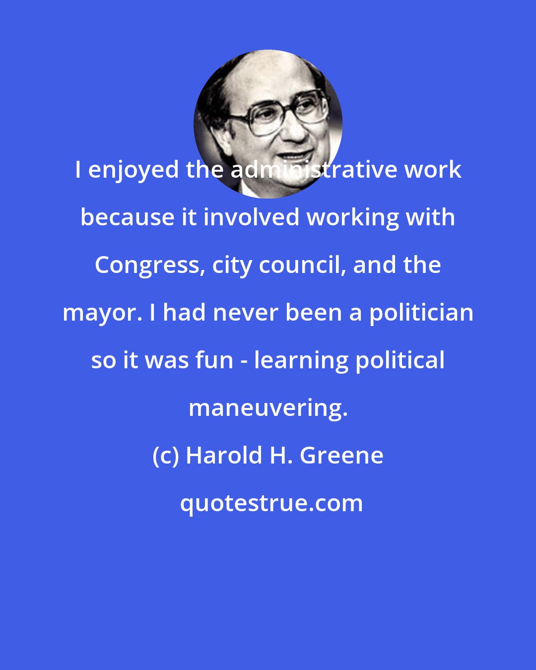 Harold H. Greene: I enjoyed the administrative work because it involved working with Congress, city council, and the mayor. I had never been a politician so it was fun - learning political maneuvering.