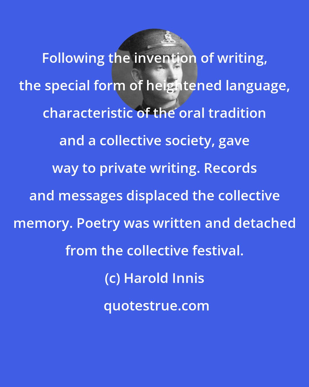 Harold Innis: Following the invention of writing, the special form of heightened language, characteristic of the oral tradition and a collective society, gave way to private writing. Records and messages displaced the collective memory. Poetry was written and detached from the collective festival.