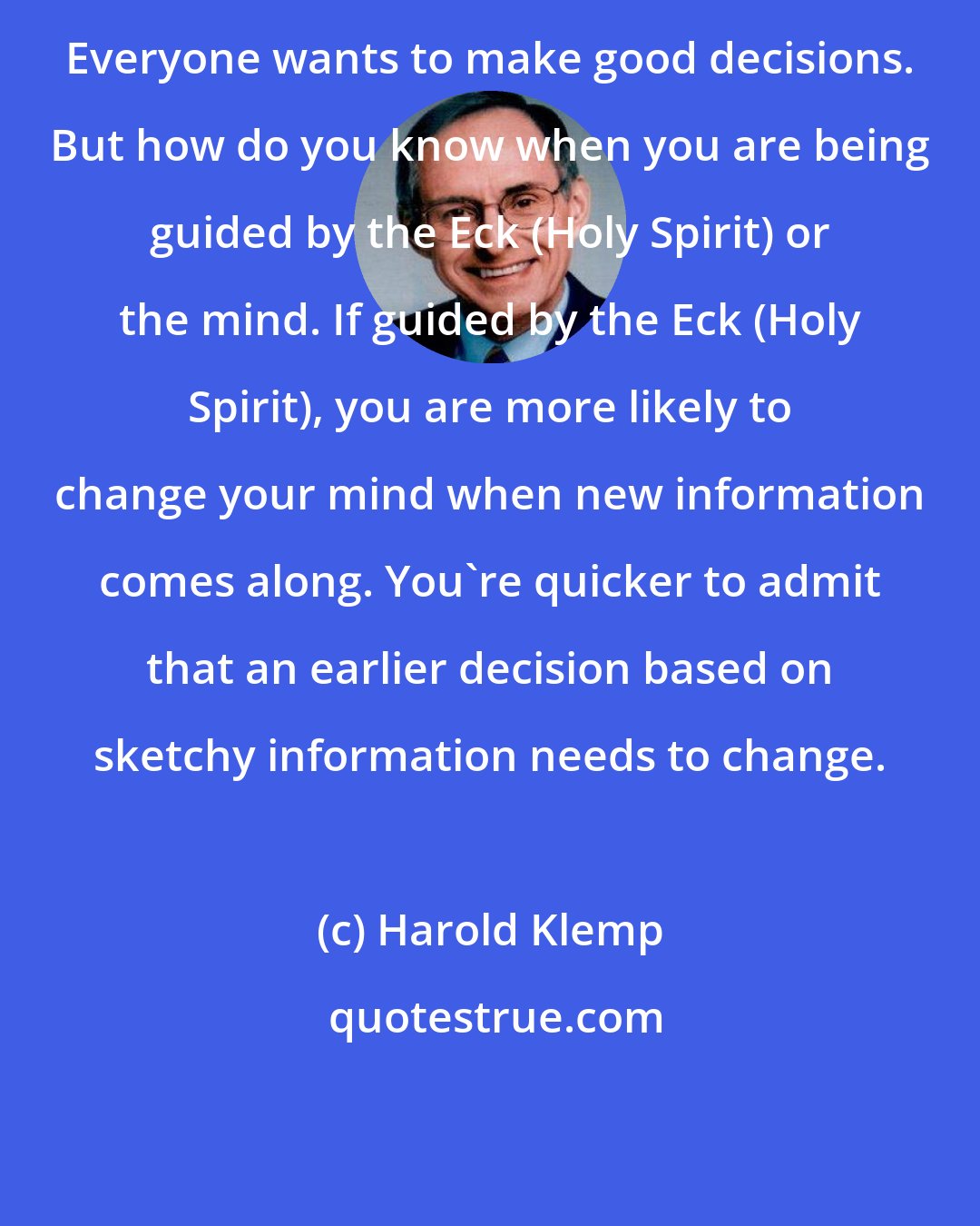 Harold Klemp: Everyone wants to make good decisions. But how do you know when you are being guided by the Eck (Holy Spirit) or the mind. If guided by the Eck (Holy Spirit), you are more likely to change your mind when new information comes along. You're quicker to admit that an earlier decision based on sketchy information needs to change.