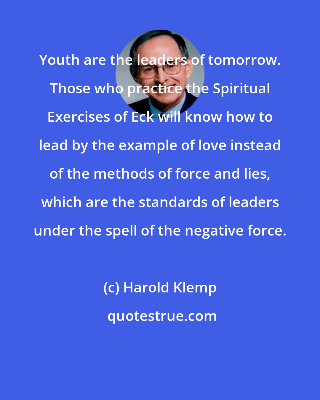 Harold Klemp: Youth are the leaders of tomorrow. Those who practice the Spiritual Exercises of Eck will know how to lead by the example of love instead of the methods of force and lies, which are the standards of leaders under the spell of the negative force.