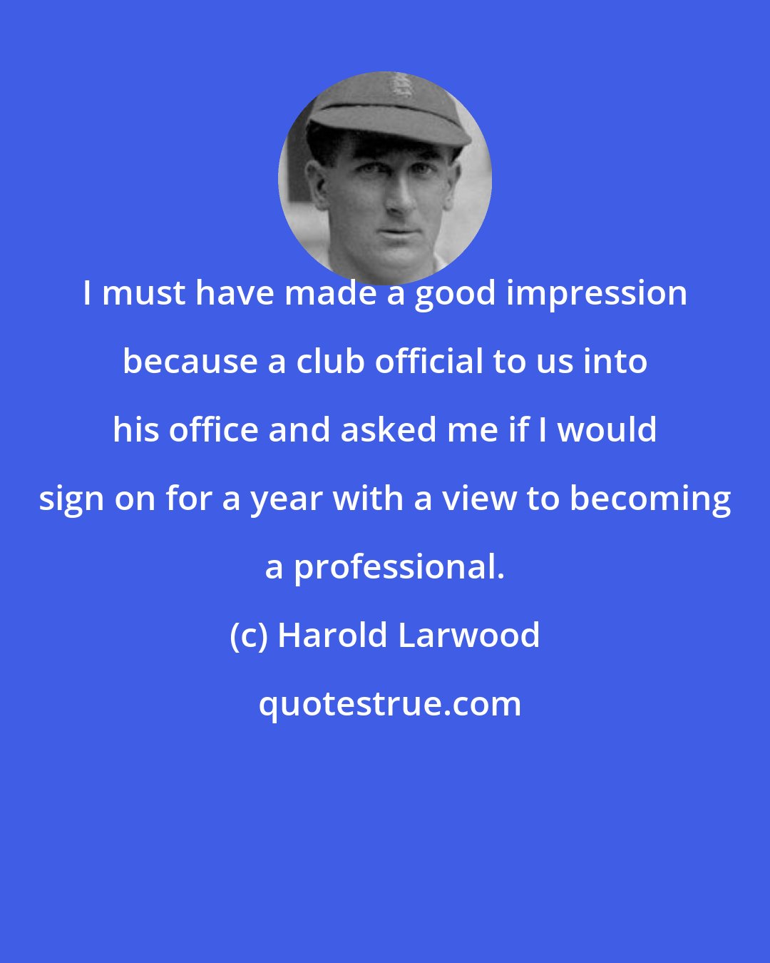 Harold Larwood: I must have made a good impression because a club official to us into his office and asked me if I would sign on for a year with a view to becoming a professional.