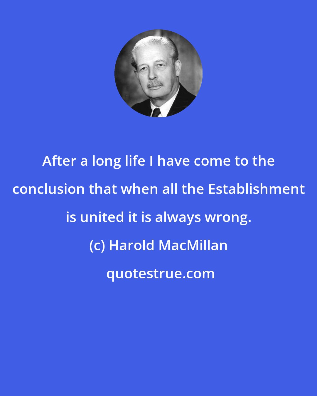 Harold MacMillan: After a long life I have come to the conclusion that when all the Establishment is united it is always wrong.