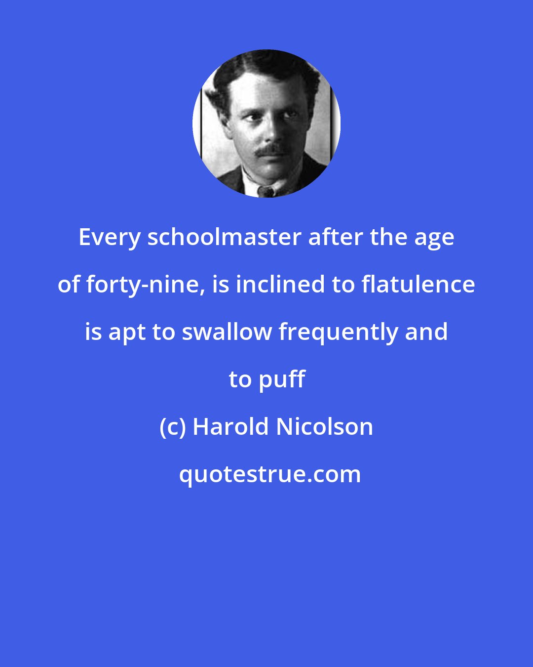 Harold Nicolson: Every schoolmaster after the age of forty-nine, is inclined to flatulence is apt to swallow frequently and to puff