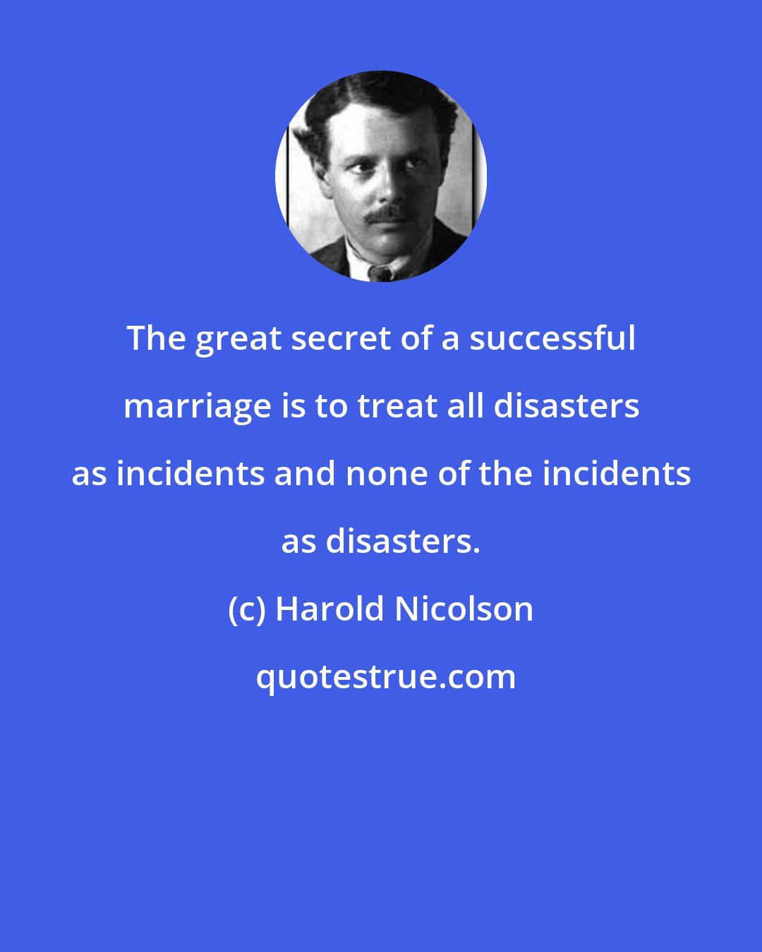 Harold Nicolson: The great secret of a successful marriage is to treat all disasters as incidents and none of the incidents as disasters.