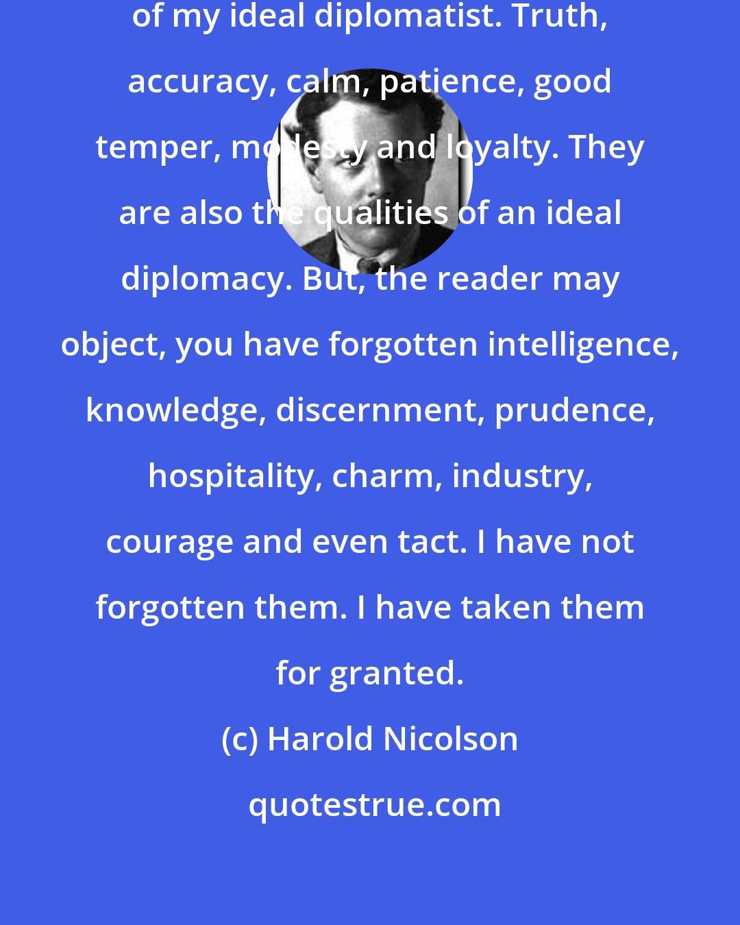 Harold Nicolson: These, then, are the qualities of my ideal diplomatist. Truth, accuracy, calm, patience, good temper, modesty and loyalty. They are also the qualities of an ideal diplomacy. But, the reader may object, you have forgotten intelligence, knowledge, discernment, prudence, hospitality, charm, industry, courage and even tact. I have not forgotten them. I have taken them for granted.