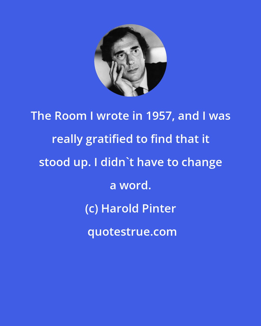 Harold Pinter: The Room I wrote in 1957, and I was really gratified to find that it stood up. I didn't have to change a word.