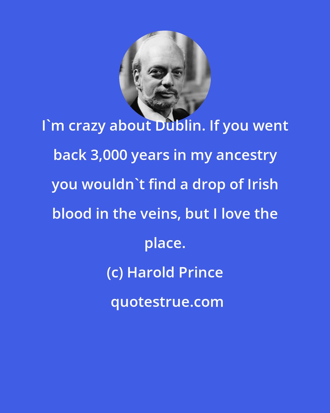 Harold Prince: I'm crazy about Dublin. If you went back 3,000 years in my ancestry you wouldn't find a drop of Irish blood in the veins, but I love the place.