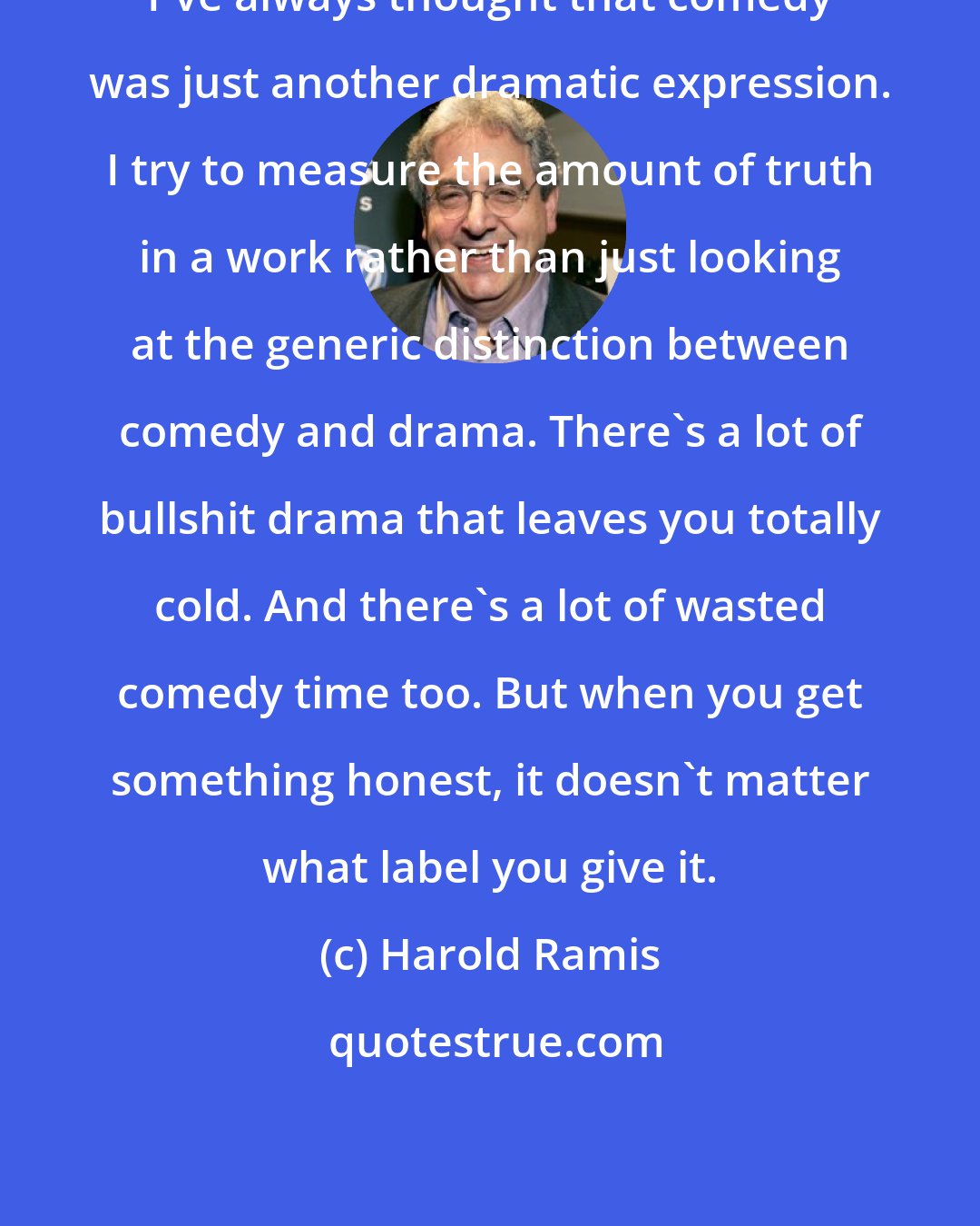 Harold Ramis: I've always thought that comedy was just another dramatic expression. I try to measure the amount of truth in a work rather than just looking at the generic distinction between comedy and drama. There's a lot of bullshit drama that leaves you totally cold. And there's a lot of wasted comedy time too. But when you get something honest, it doesn't matter what label you give it.