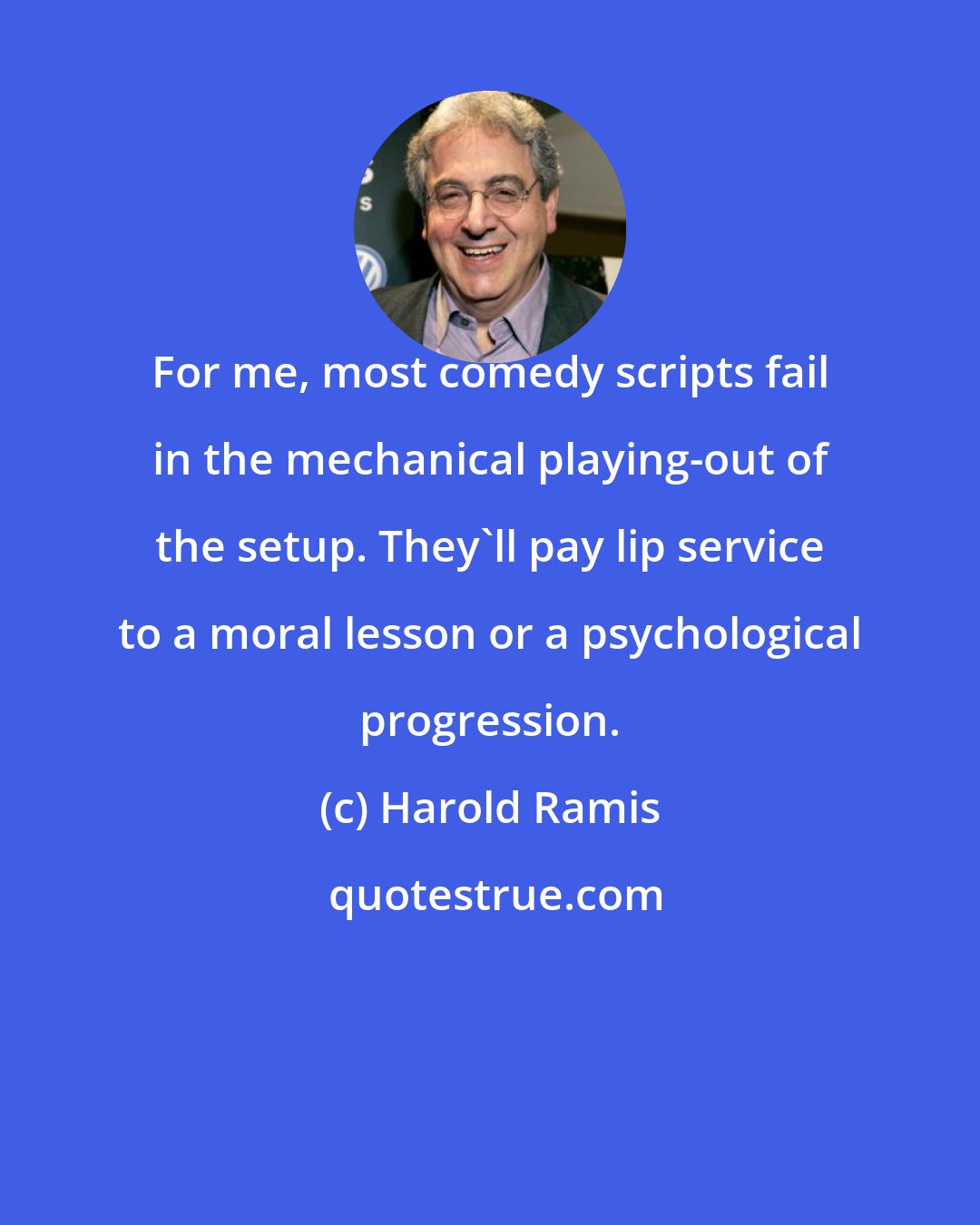 Harold Ramis: For me, most comedy scripts fail in the mechanical playing-out of the setup. They'll pay lip service to a moral lesson or a psychological progression.