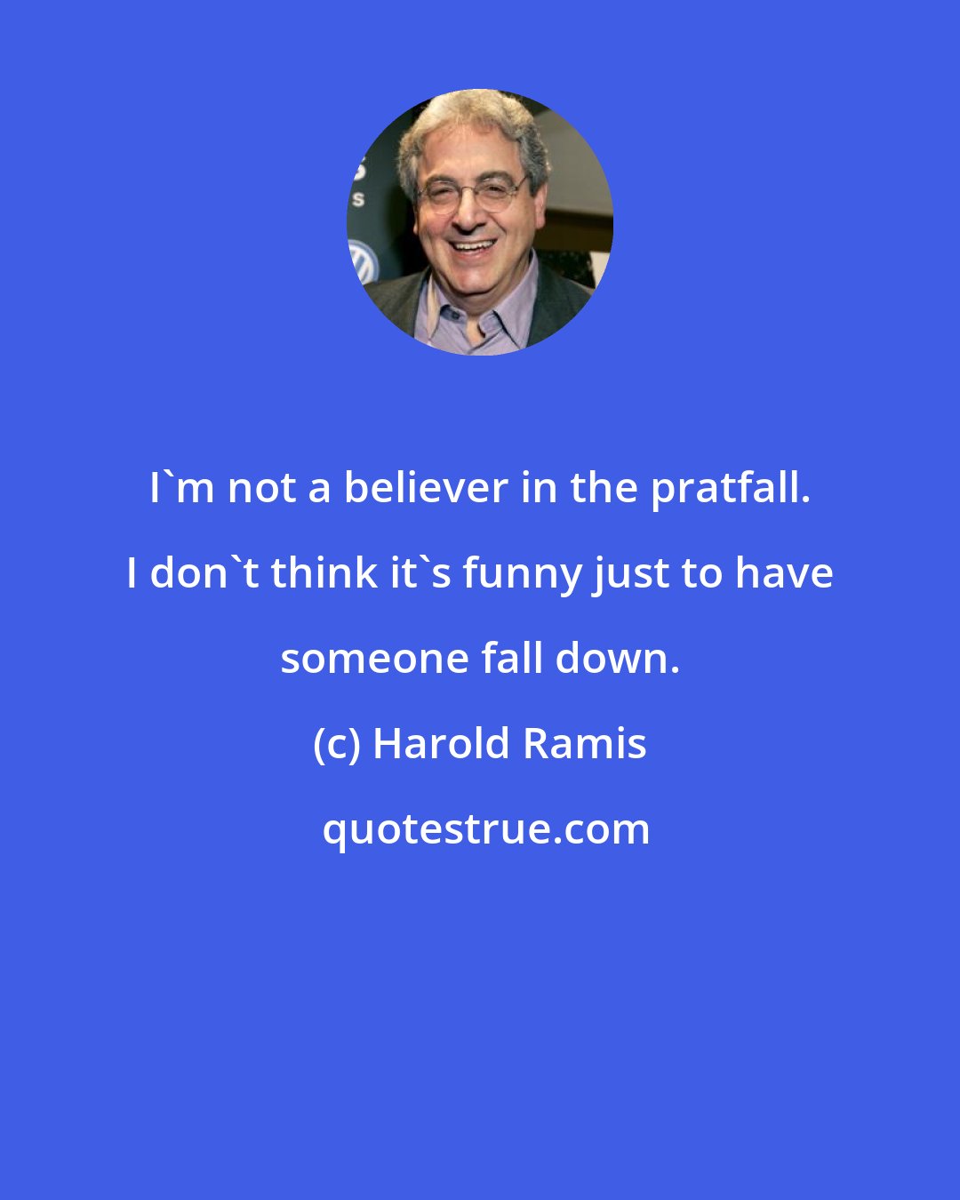 Harold Ramis: I'm not a believer in the pratfall. I don't think it's funny just to have someone fall down.
