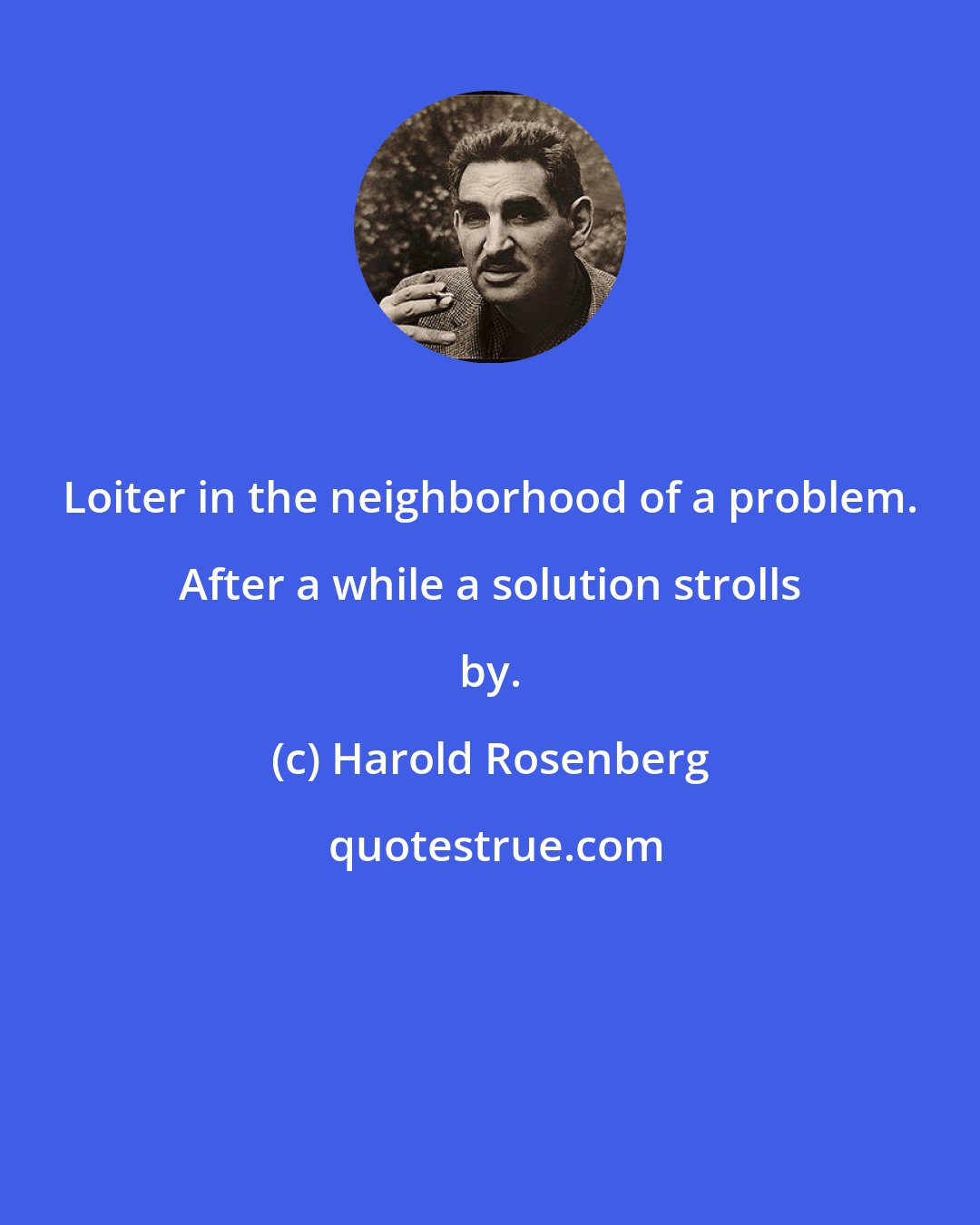 Harold Rosenberg: Loiter in the neighborhood of a problem. After a while a solution strolls by.