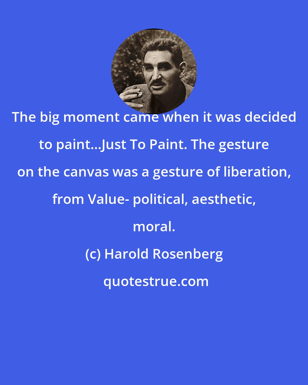 Harold Rosenberg: The big moment came when it was decided to paint...Just To Paint. The gesture on the canvas was a gesture of liberation, from Value- political, aesthetic, moral.