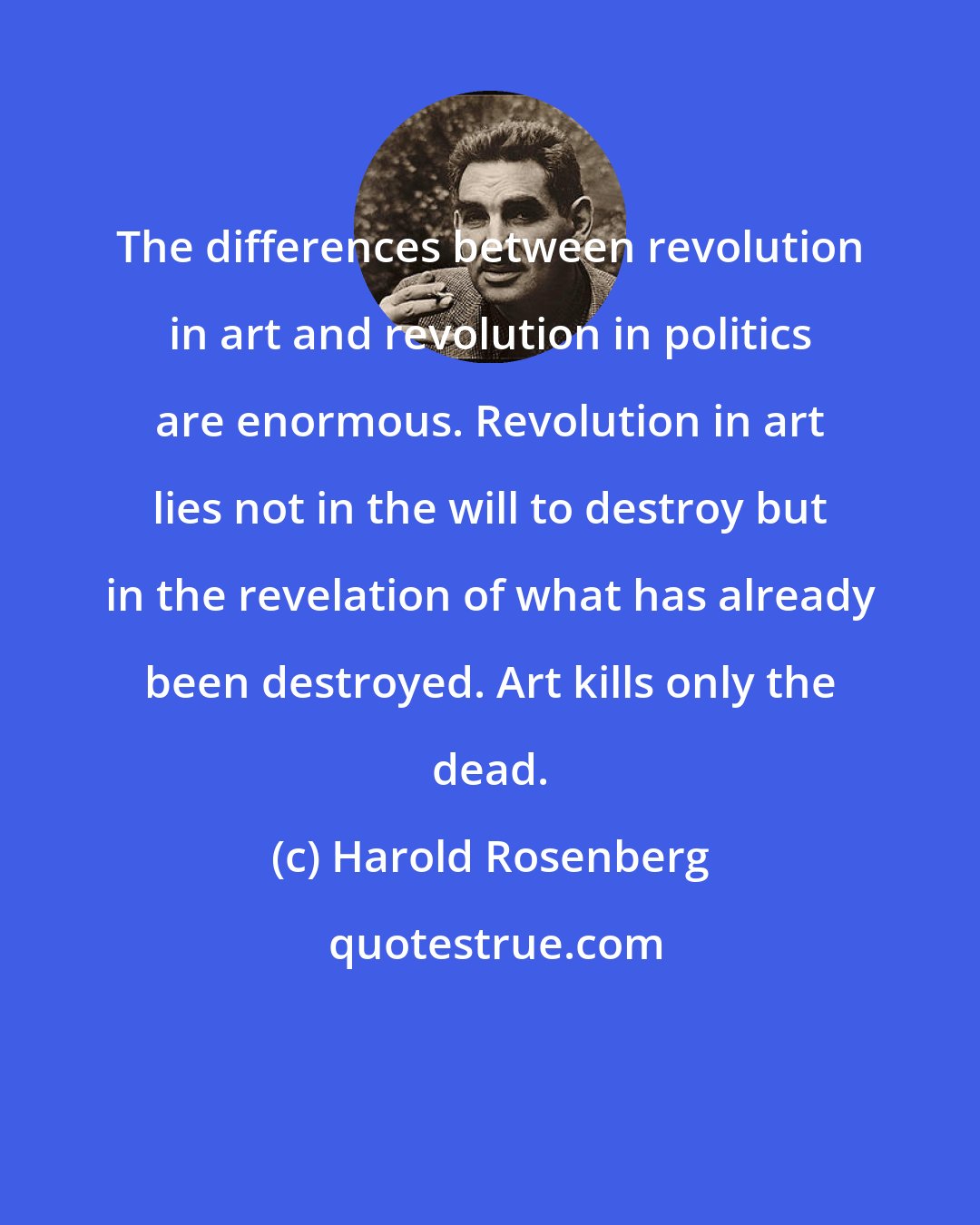 Harold Rosenberg: The differences between revolution in art and revolution in politics are enormous. Revolution in art lies not in the will to destroy but in the revelation of what has already been destroyed. Art kills only the dead.