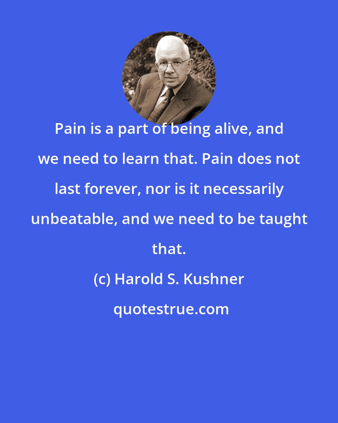 Harold S. Kushner: Pain is a part of being alive, and we need to learn that. Pain does not last forever, nor is it necessarily unbeatable, and we need to be taught that.