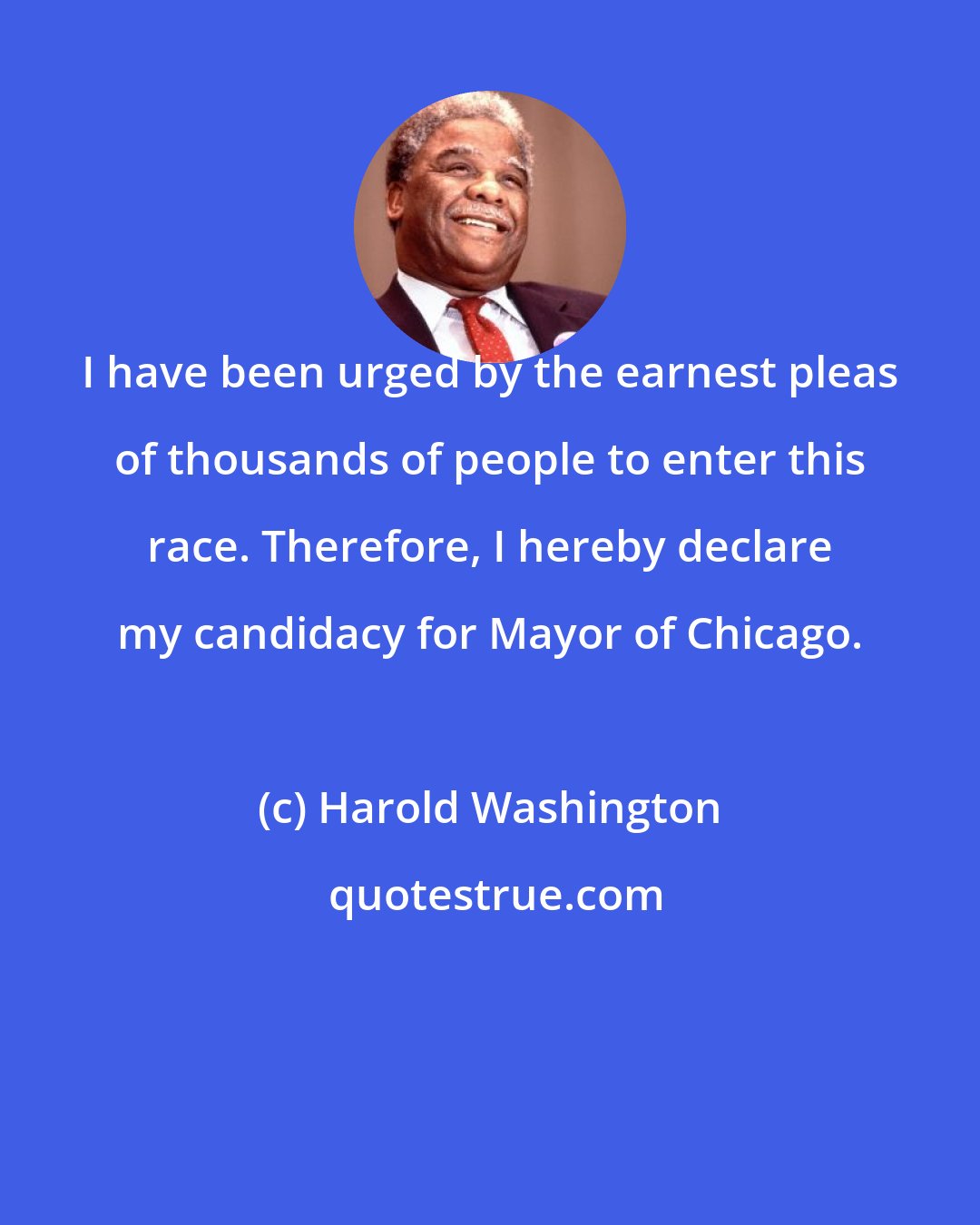Harold Washington: I have been urged by the earnest pleas of thousands of people to enter this race. Therefore, I hereby declare my candidacy for Mayor of Chicago.
