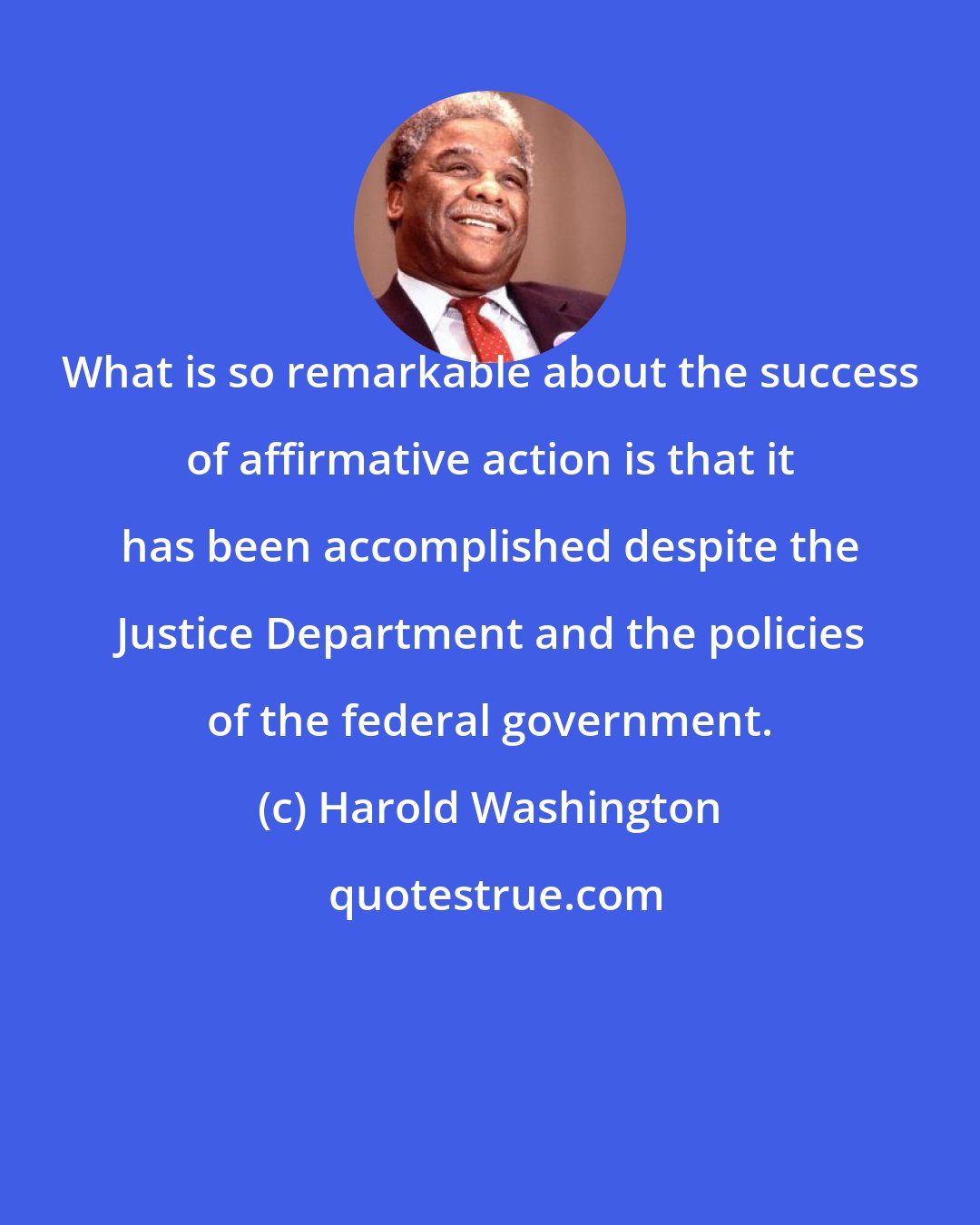 Harold Washington: What is so remarkable about the success of affirmative action is that it has been accomplished despite the Justice Department and the policies of the federal government.