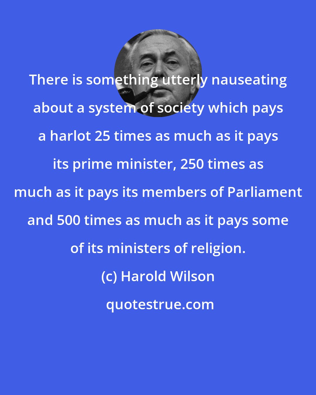 Harold Wilson: There is something utterly nauseating about a system of society which pays a harlot 25 times as much as it pays its prime minister, 250 times as much as it pays its members of Parliament and 500 times as much as it pays some of its ministers of religion.