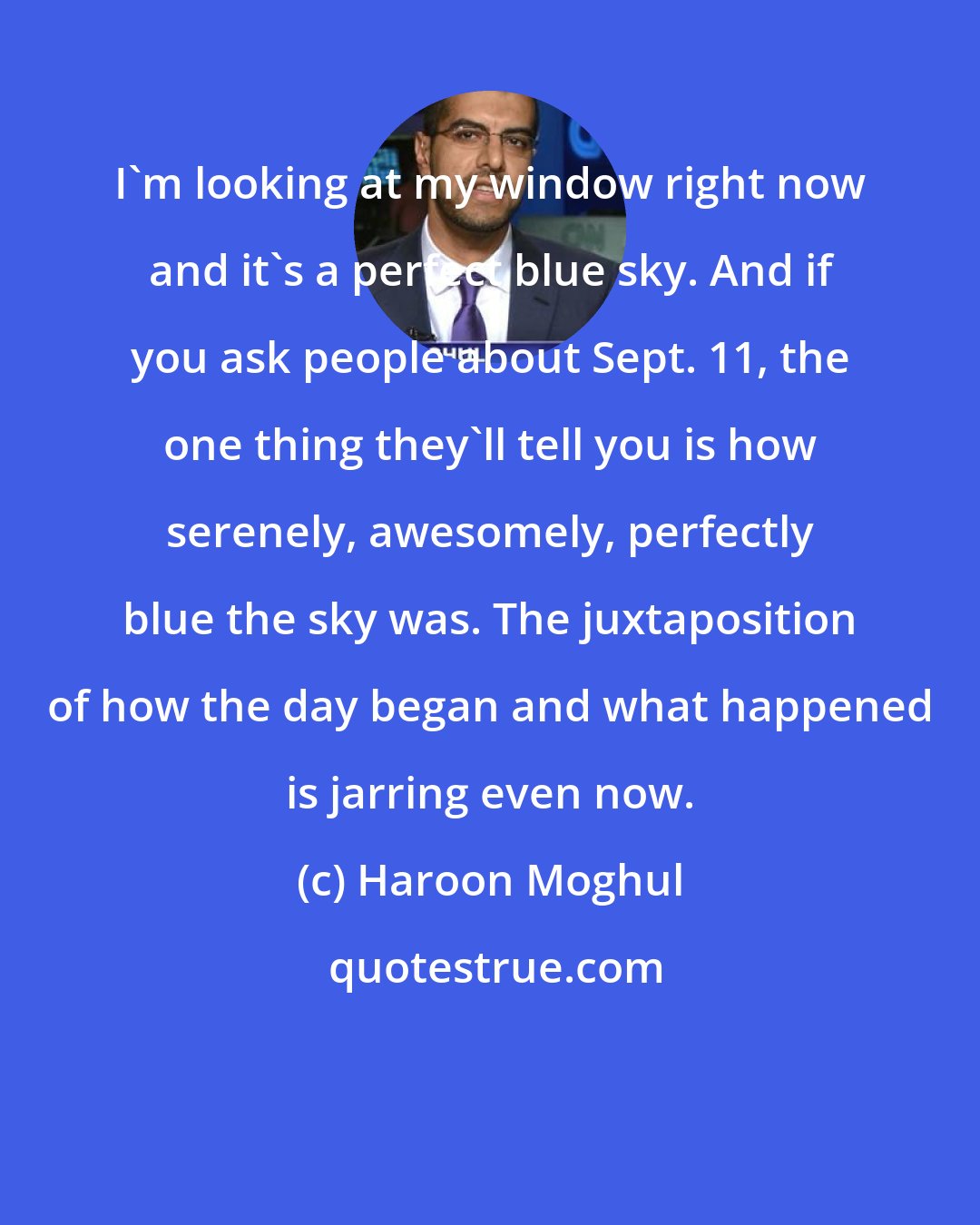 Haroon Moghul: I'm looking at my window right now and it's a perfect blue sky. And if you ask people about Sept. 11, the one thing they'll tell you is how serenely, awesomely, perfectly blue the sky was. The juxtaposition of how the day began and what happened is jarring even now.