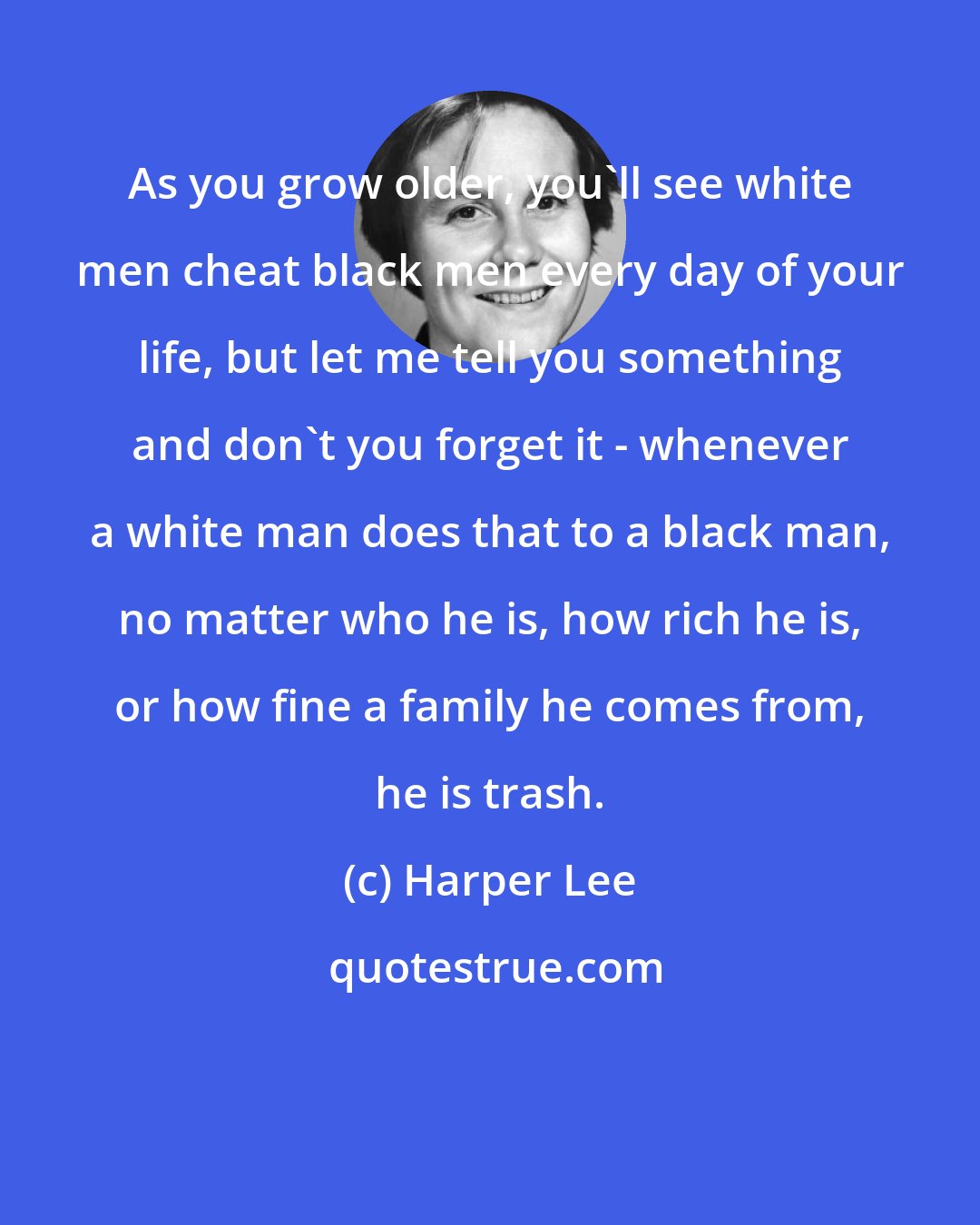 Harper Lee: As you grow older, you'll see white men cheat black men every day of your life, but let me tell you something and don't you forget it - whenever a white man does that to a black man, no matter who he is, how rich he is, or how fine a family he comes from, he is trash.