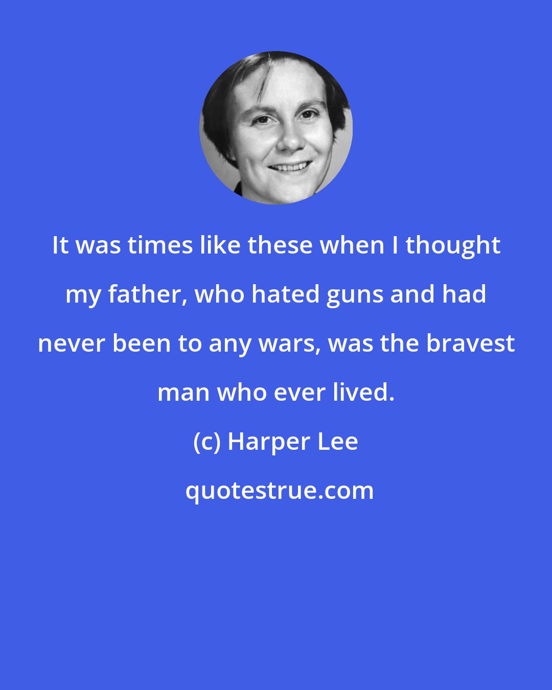Harper Lee: It was times like these when I thought my father, who hated guns and had never been to any wars, was the bravest man who ever lived.