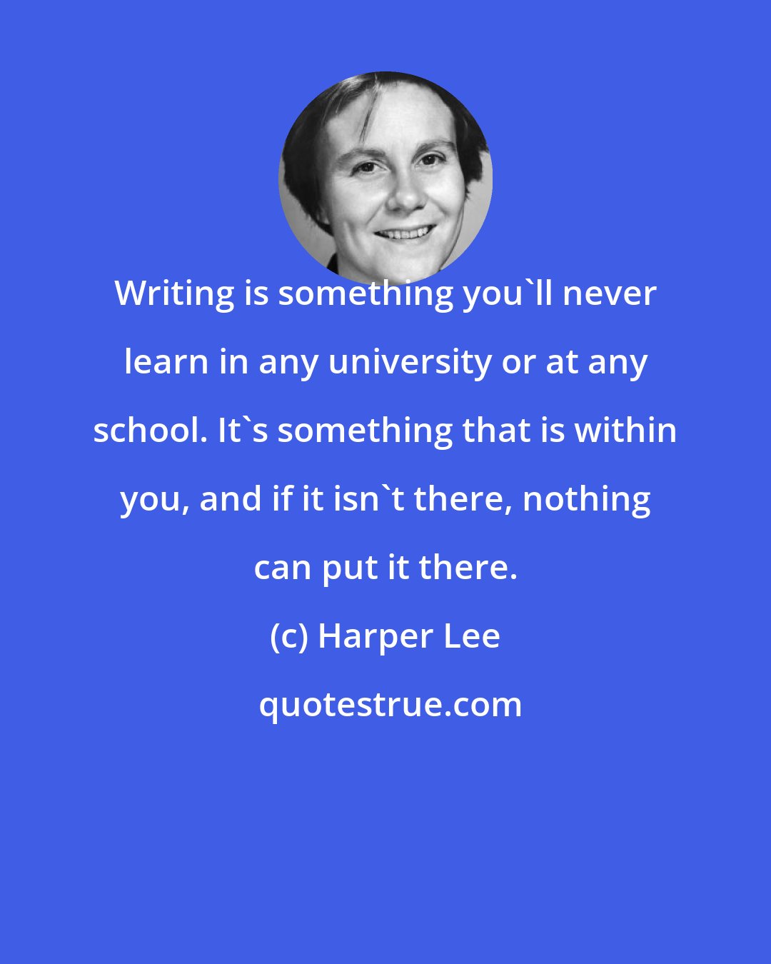 Harper Lee: Writing is something you'll never learn in any university or at any school. It's something that is within you, and if it isn't there, nothing can put it there.