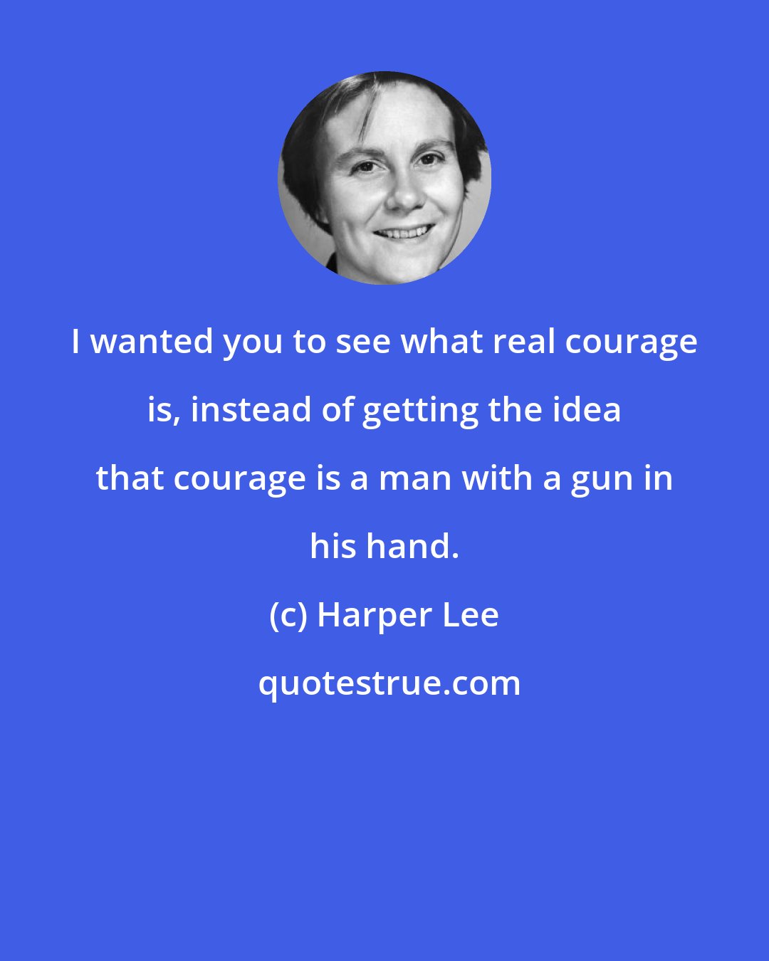 Harper Lee: I wanted you to see what real courage is, instead of getting the idea that courage is a man with a gun in his hand.