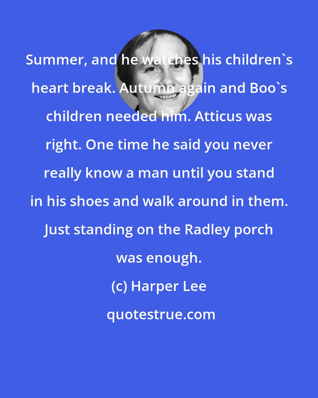 Harper Lee: Summer, and he watches his children's heart break. Autumn again and Boo's children needed him. Atticus was right. One time he said you never really know a man until you stand in his shoes and walk around in them. Just standing on the Radley porch was enough.