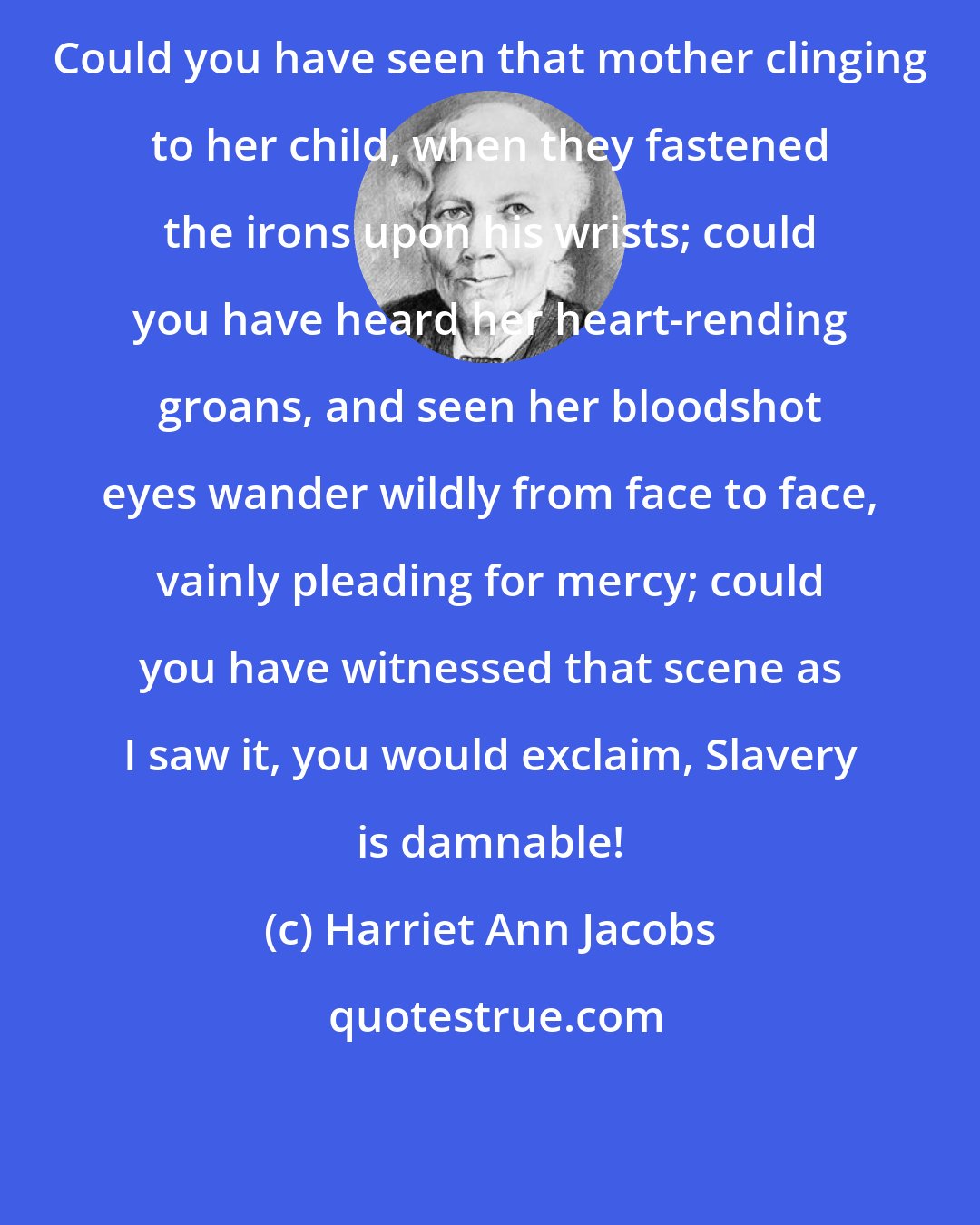 Harriet Ann Jacobs: Could you have seen that mother clinging to her child, when they fastened the irons upon his wrists; could you have heard her heart-rending groans, and seen her bloodshot eyes wander wildly from face to face, vainly pleading for mercy; could you have witnessed that scene as I saw it, you would exclaim, Slavery is damnable!