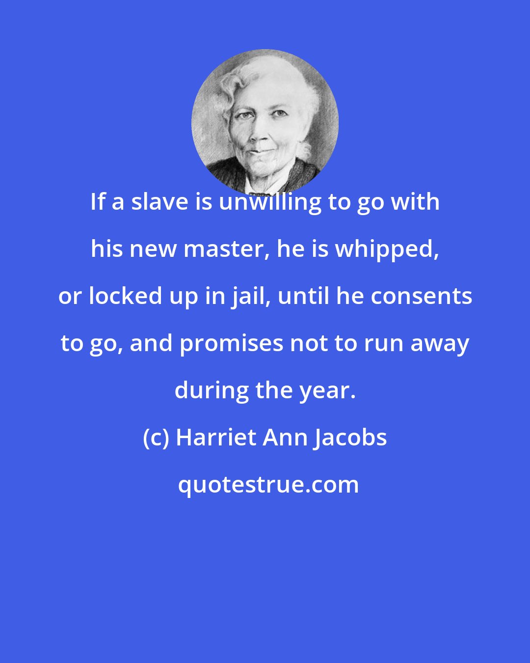 Harriet Ann Jacobs: If a slave is unwilling to go with his new master, he is whipped, or locked up in jail, until he consents to go, and promises not to run away during the year.