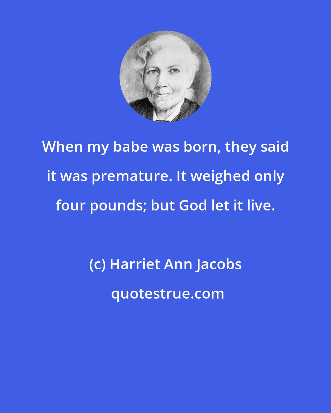 Harriet Ann Jacobs: When my babe was born, they said it was premature. It weighed only four pounds; but God let it live.