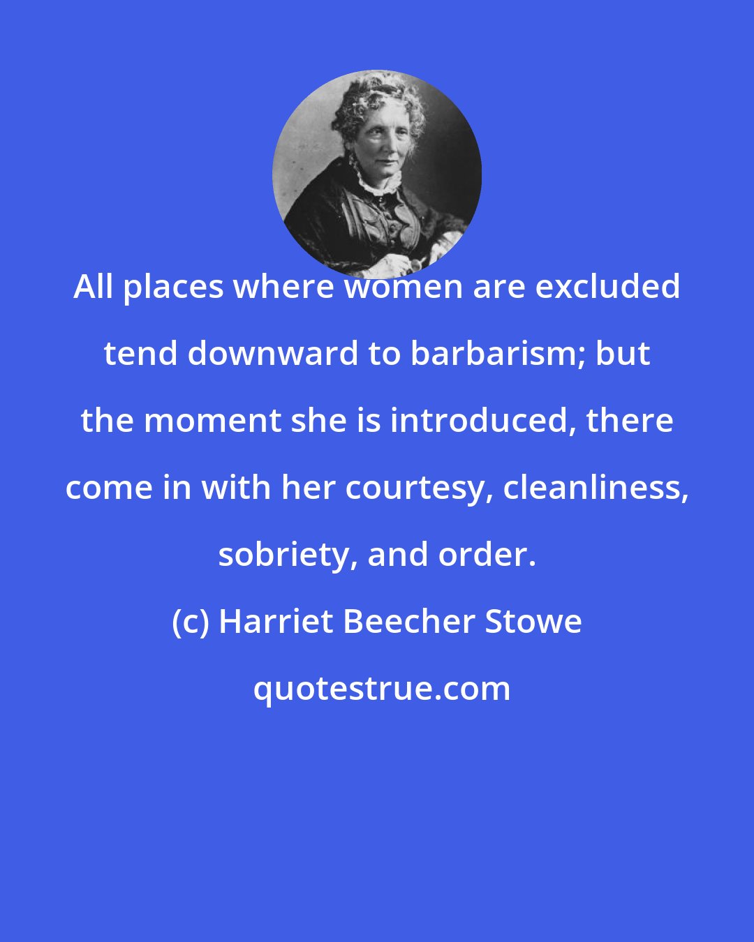 Harriet Beecher Stowe: All places where women are excluded tend downward to barbarism; but the moment she is introduced, there come in with her courtesy, cleanliness, sobriety, and order.