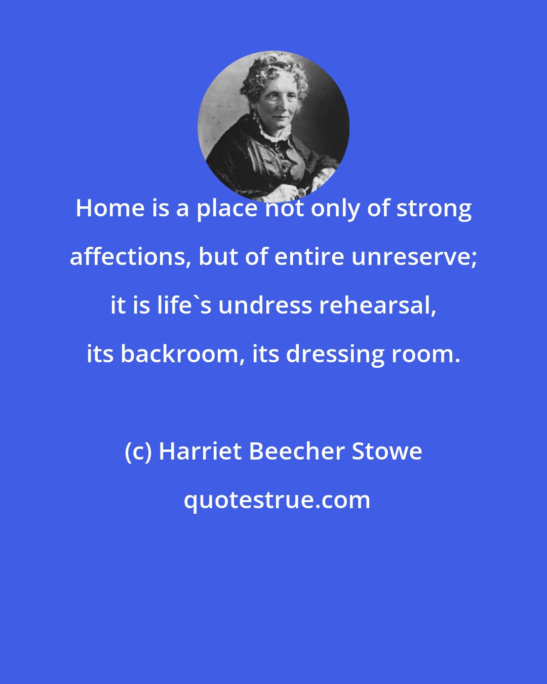 Harriet Beecher Stowe: Home is a place not only of strong affections, but of entire unreserve; it is life's undress rehearsal, its backroom, its dressing room.