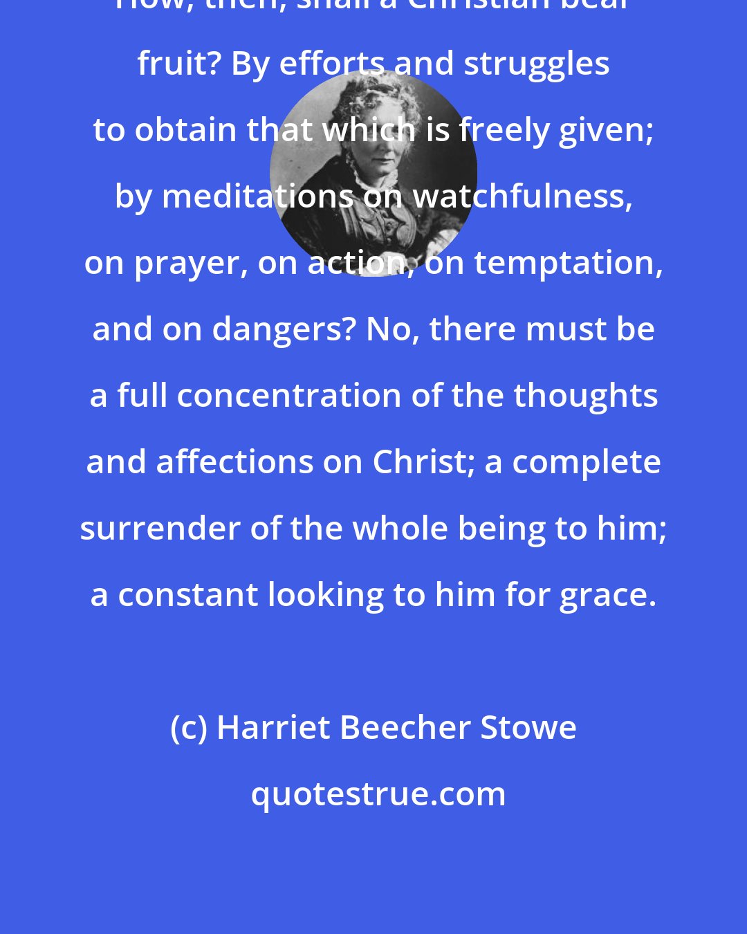 Harriet Beecher Stowe: How, then, shall a Christian bear fruit? By efforts and struggles to obtain that which is freely given; by meditations on watchfulness, on prayer, on action, on temptation, and on dangers? No, there must be a full concentration of the thoughts and affections on Christ; a complete surrender of the whole being to him; a constant looking to him for grace.