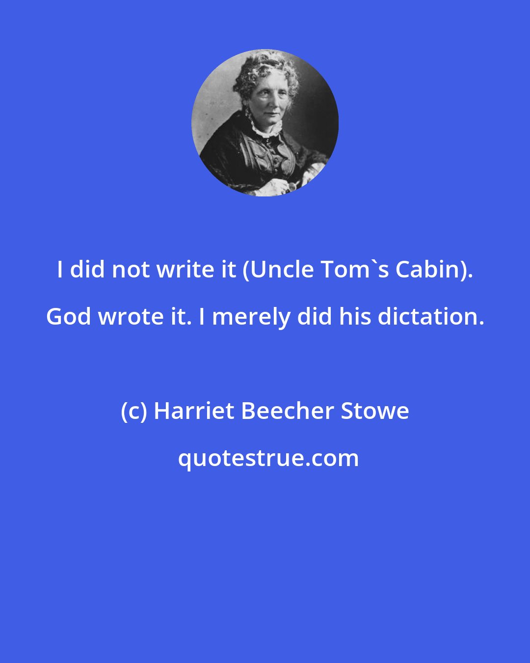 Harriet Beecher Stowe: I did not write it (Uncle Tom's Cabin). God wrote it. I merely did his dictation.