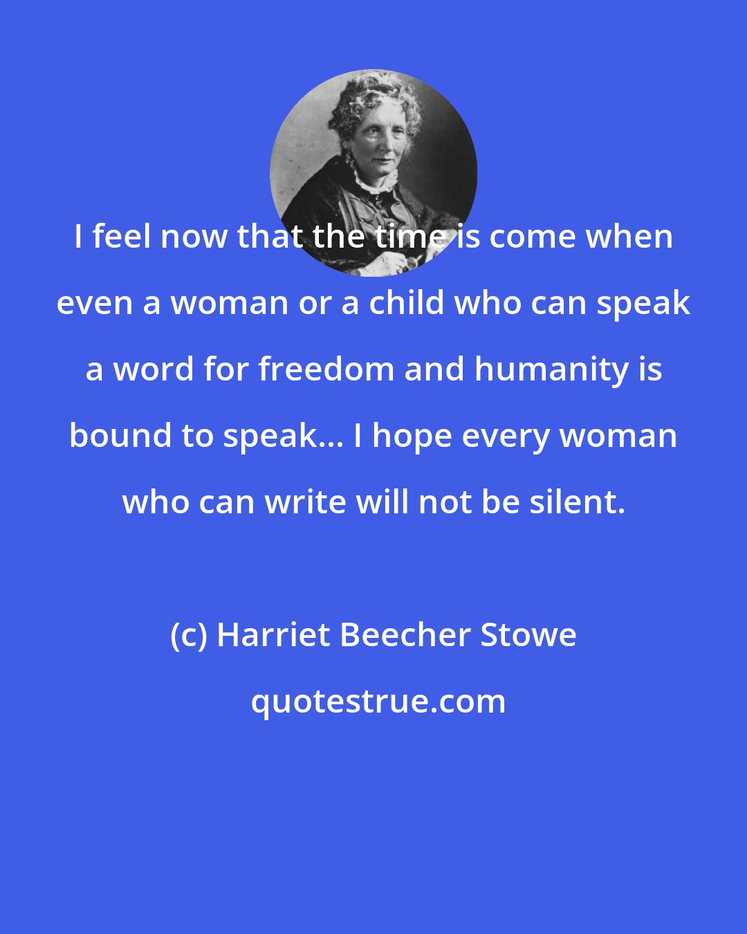 Harriet Beecher Stowe: I feel now that the time is come when even a woman or a child who can speak a word for freedom and humanity is bound to speak... I hope every woman who can write will not be silent.