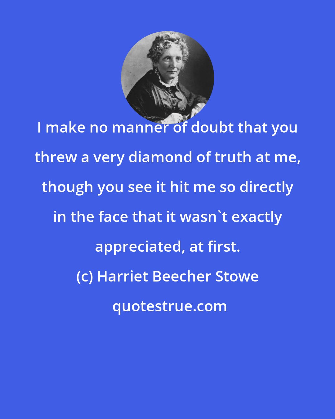 Harriet Beecher Stowe: I make no manner of doubt that you threw a very diamond of truth at me, though you see it hit me so directly in the face that it wasn't exactly appreciated, at first.