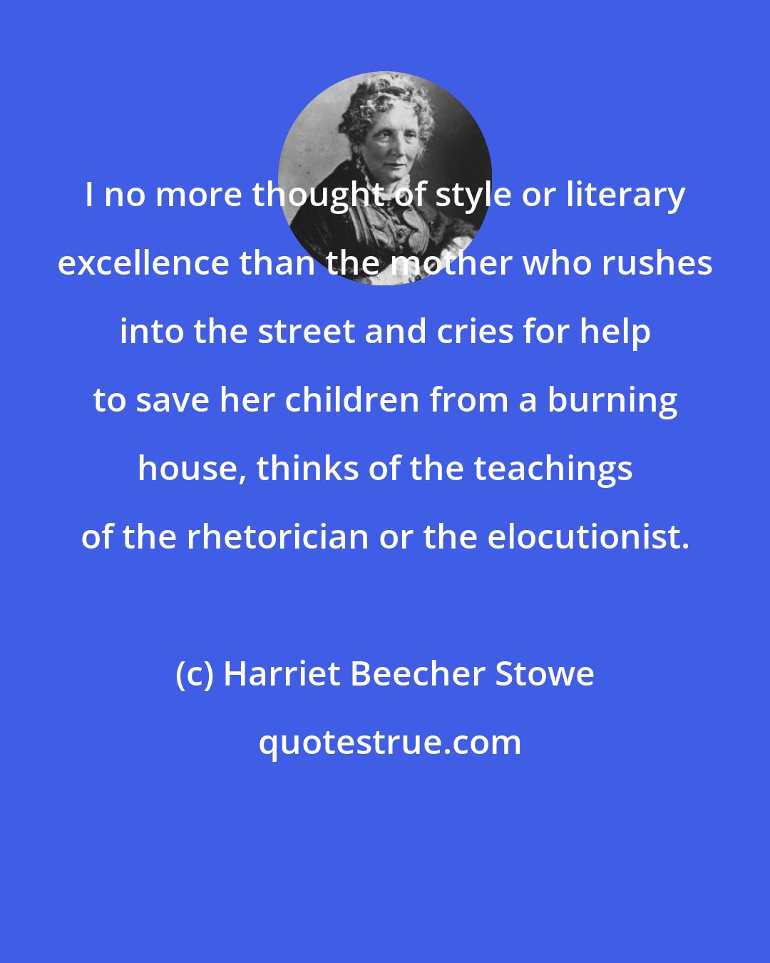 Harriet Beecher Stowe: I no more thought of style or literary excellence than the mother who rushes into the street and cries for help to save her children from a burning house, thinks of the teachings of the rhetorician or the elocutionist.