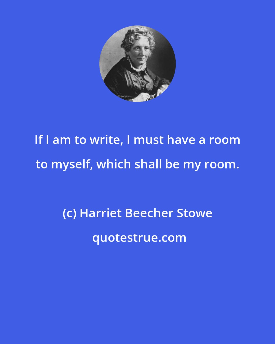 Harriet Beecher Stowe: If I am to write, I must have a room to myself, which shall be my room.