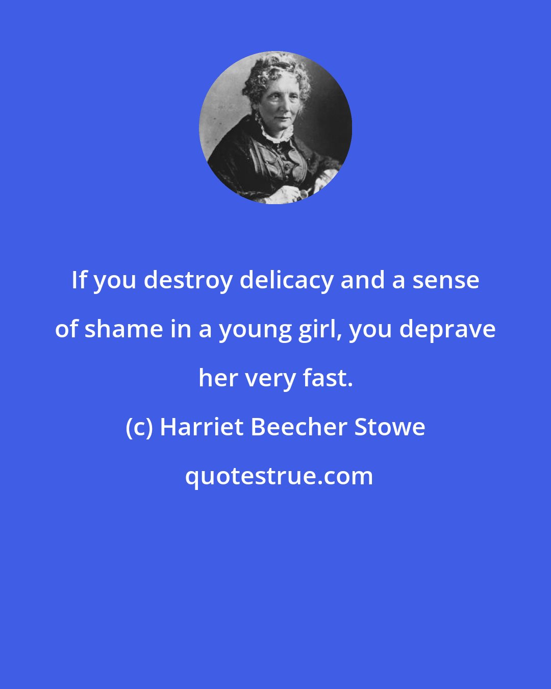 Harriet Beecher Stowe: If you destroy delicacy and a sense of shame in a young girl, you deprave her very fast.