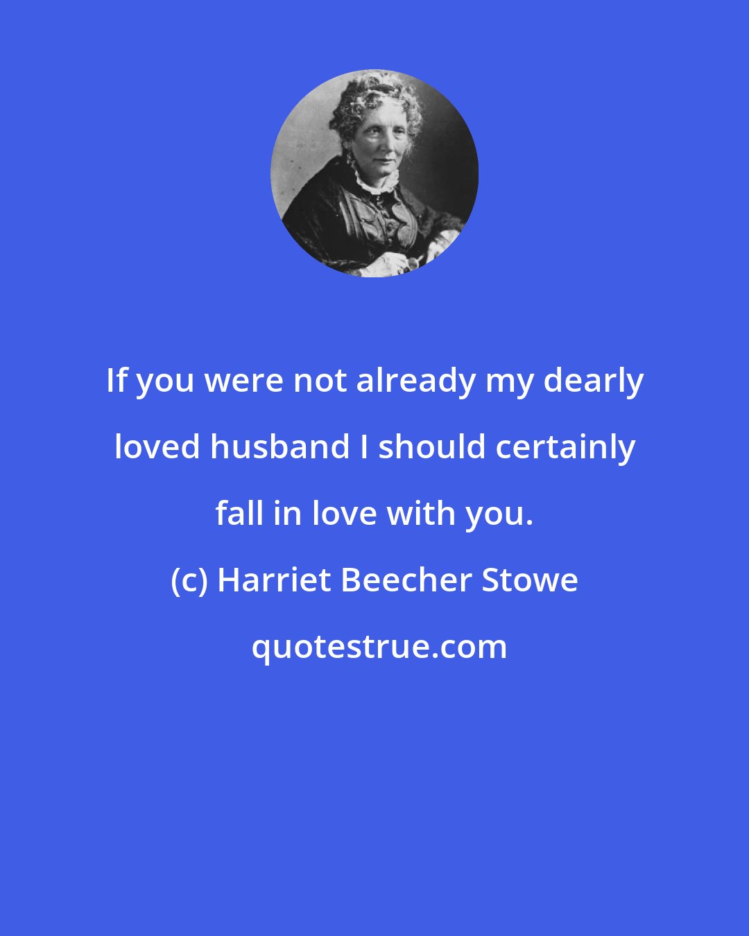 Harriet Beecher Stowe: If you were not already my dearly loved husband I should certainly fall in love with you.