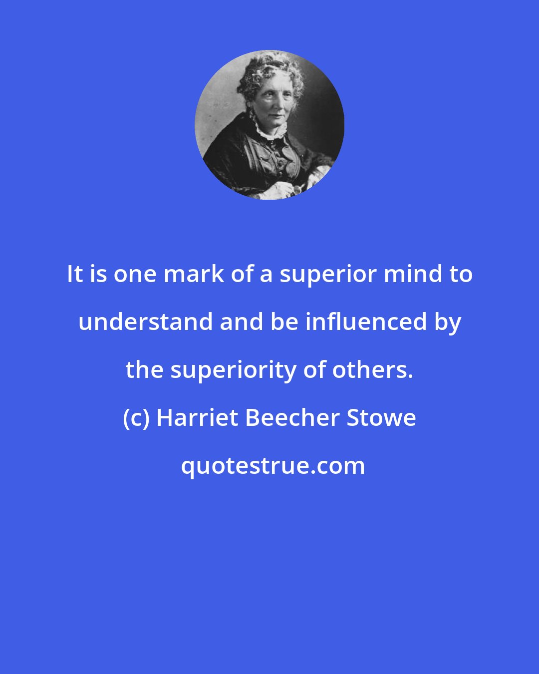 Harriet Beecher Stowe: It is one mark of a superior mind to understand and be influenced by the superiority of others.