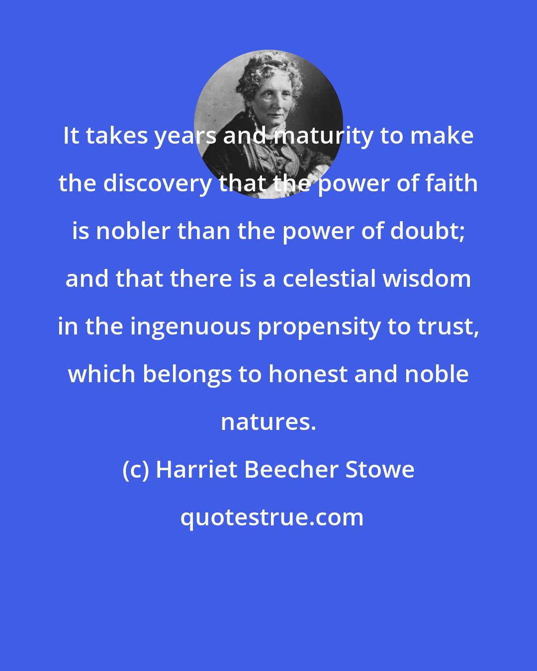 Harriet Beecher Stowe: It takes years and maturity to make the discovery that the power of faith is nobler than the power of doubt; and that there is a celestial wisdom in the ingenuous propensity to trust, which belongs to honest and noble natures.