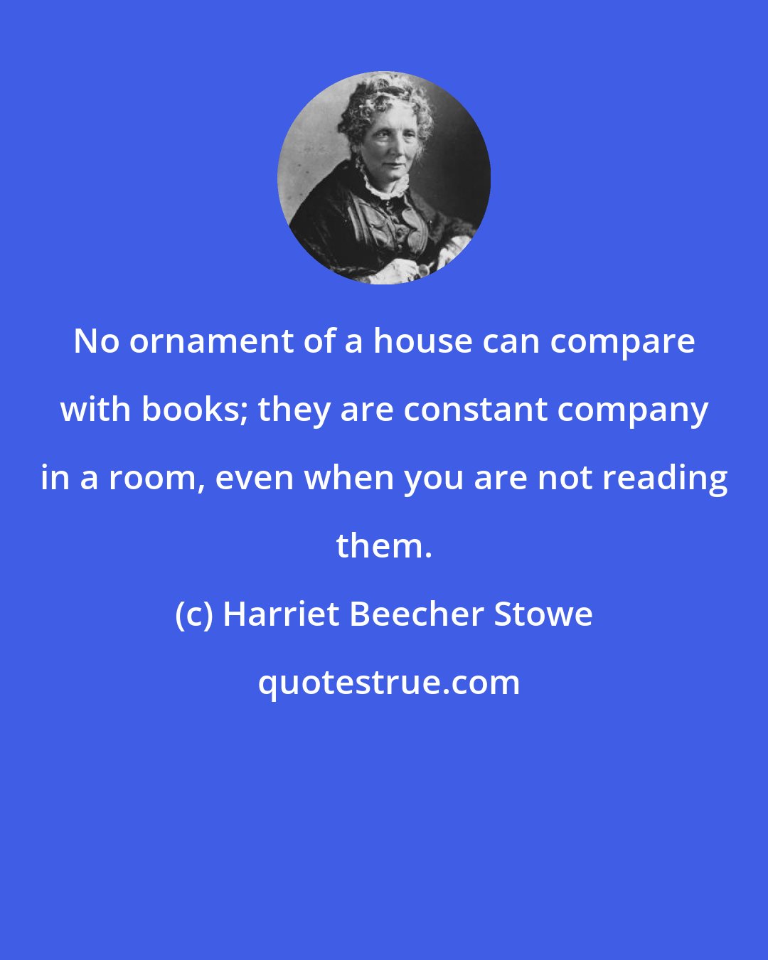 Harriet Beecher Stowe: No ornament of a house can compare with books; they are constant company in a room, even when you are not reading them.