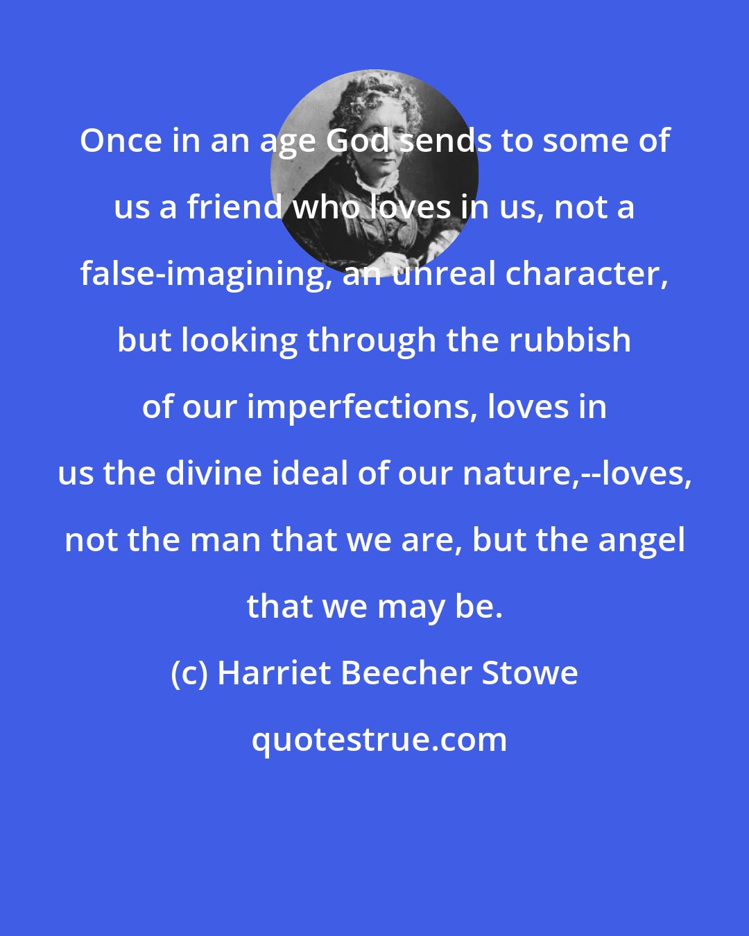 Harriet Beecher Stowe: Once in an age God sends to some of us a friend who loves in us, not a false-imagining, an unreal character, but looking through the rubbish of our imperfections, loves in us the divine ideal of our nature,--loves, not the man that we are, but the angel that we may be.