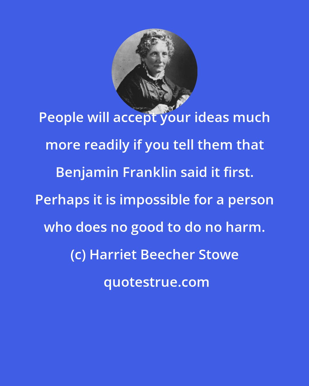 Harriet Beecher Stowe: People will accept your ideas much more readily if you tell them that Benjamin Franklin said it first. Perhaps it is impossible for a person who does no good to do no harm.