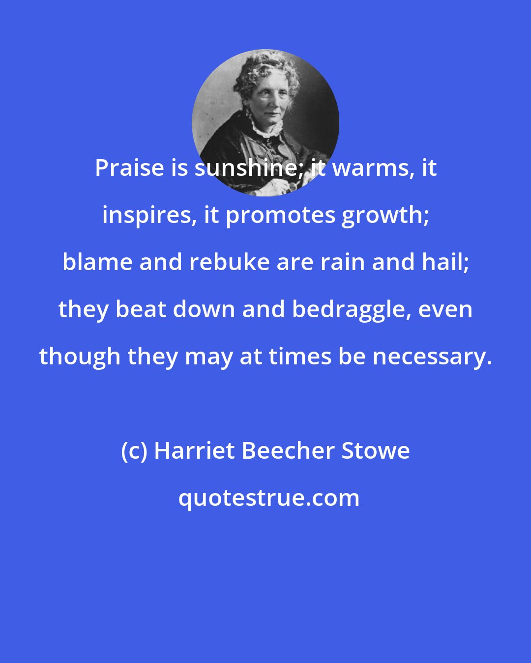 Harriet Beecher Stowe: Praise is sunshine; it warms, it inspires, it promotes growth; blame and rebuke are rain and hail; they beat down and bedraggle, even though they may at times be necessary.