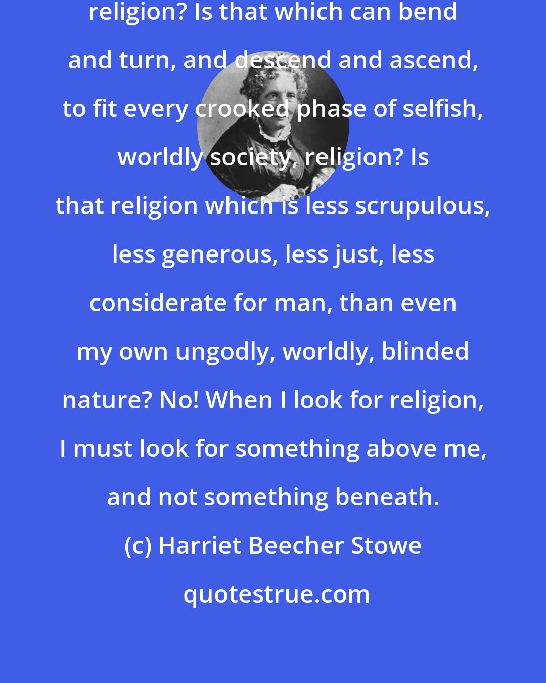 Harriet Beecher Stowe: Religion! Is what you hear at church religion? Is that which can bend and turn, and descend and ascend, to fit every crooked phase of selfish, worldly society, religion? Is that religion which is less scrupulous, less generous, less just, less considerate for man, than even my own ungodly, worldly, blinded nature? No! When I look for religion, I must look for something above me, and not something beneath.