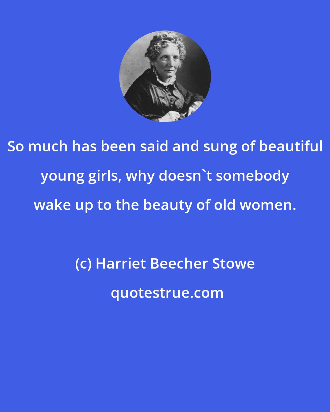 Harriet Beecher Stowe: So much has been said and sung of beautiful young girls, why doesn't somebody wake up to the beauty of old women.