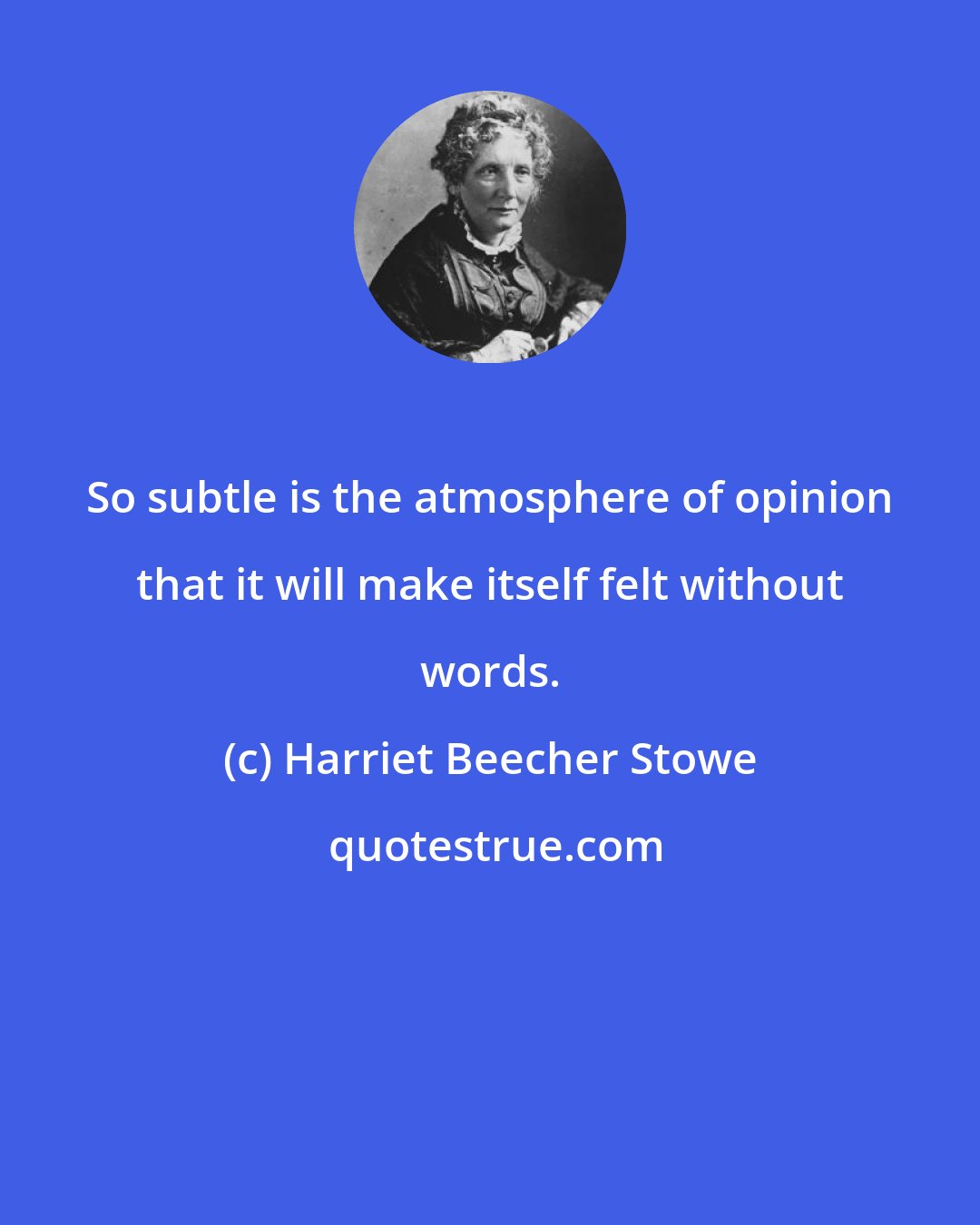 Harriet Beecher Stowe: So subtle is the atmosphere of opinion that it will make itself felt without words.